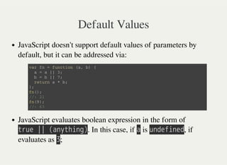 Default Values
JavaScript doesn't support default values of parameters by
default, but it can be addressed via:
JavaScript evaluates boolean expression in the form of
㫫㫩㫬㫜㫔㫚㫚㫔㫗㫘㫥㫚㫫㫟㫠㫥㫞㫘. In this case, if 㫘 is 㫬㫥㫛㫜㫝㫠㫥㫜㫛, if
evaluates as 㫢;
v a r f n = f u n c t i o n ( a , b ) {
a = a | | 3 ;
b = b | | 7 ;
r e t u r n a * b ;
} ;
f n ( ) ;
/ / : 2 1
f n ( 9 ) ;
/ / : 6 3
 
