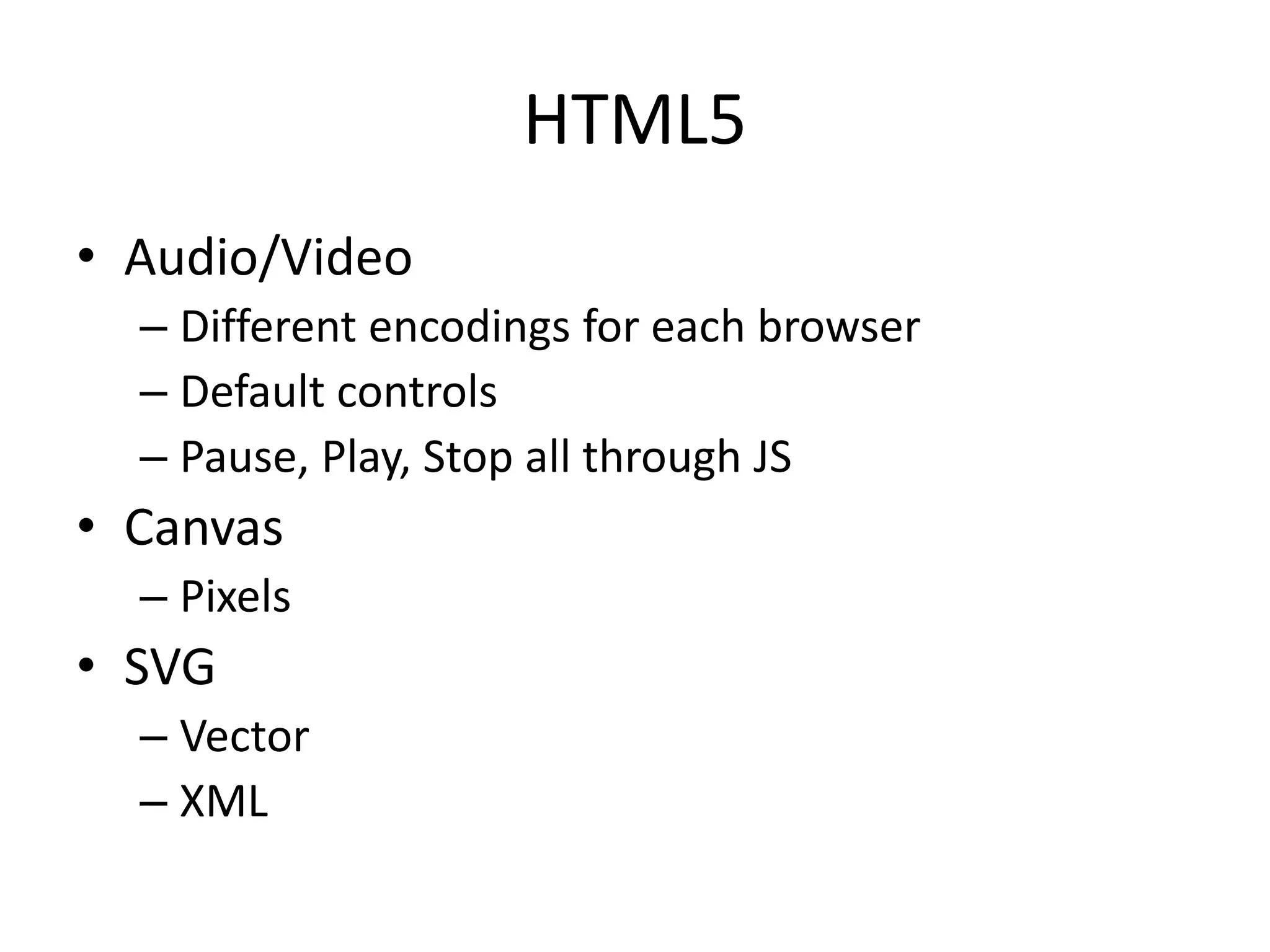 HTML5
• Audio/Video
– Different encodings for each browser
– Default controls
– Pause, Play, Stop all through JS
• Canvas
– Pixels
• SVG
– Vector
– XML
 