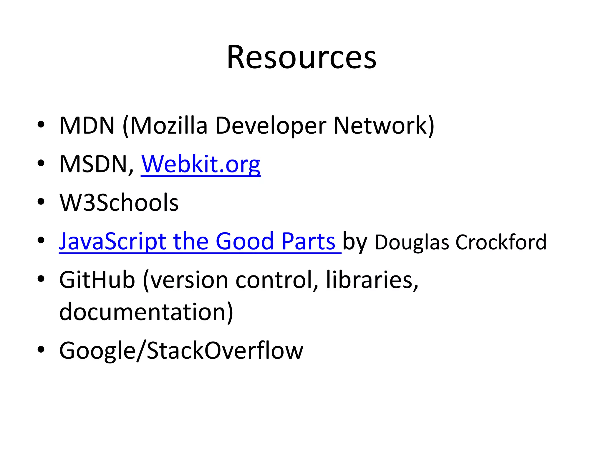 Resources
• MDN (Mozilla Developer Network)
• MSDN, Webkit.org
• W3Schools
• JavaScript the Good Parts by Douglas Crockford
• GitHub (version control, libraries,
documentation)
• Google/StackOverflow
 