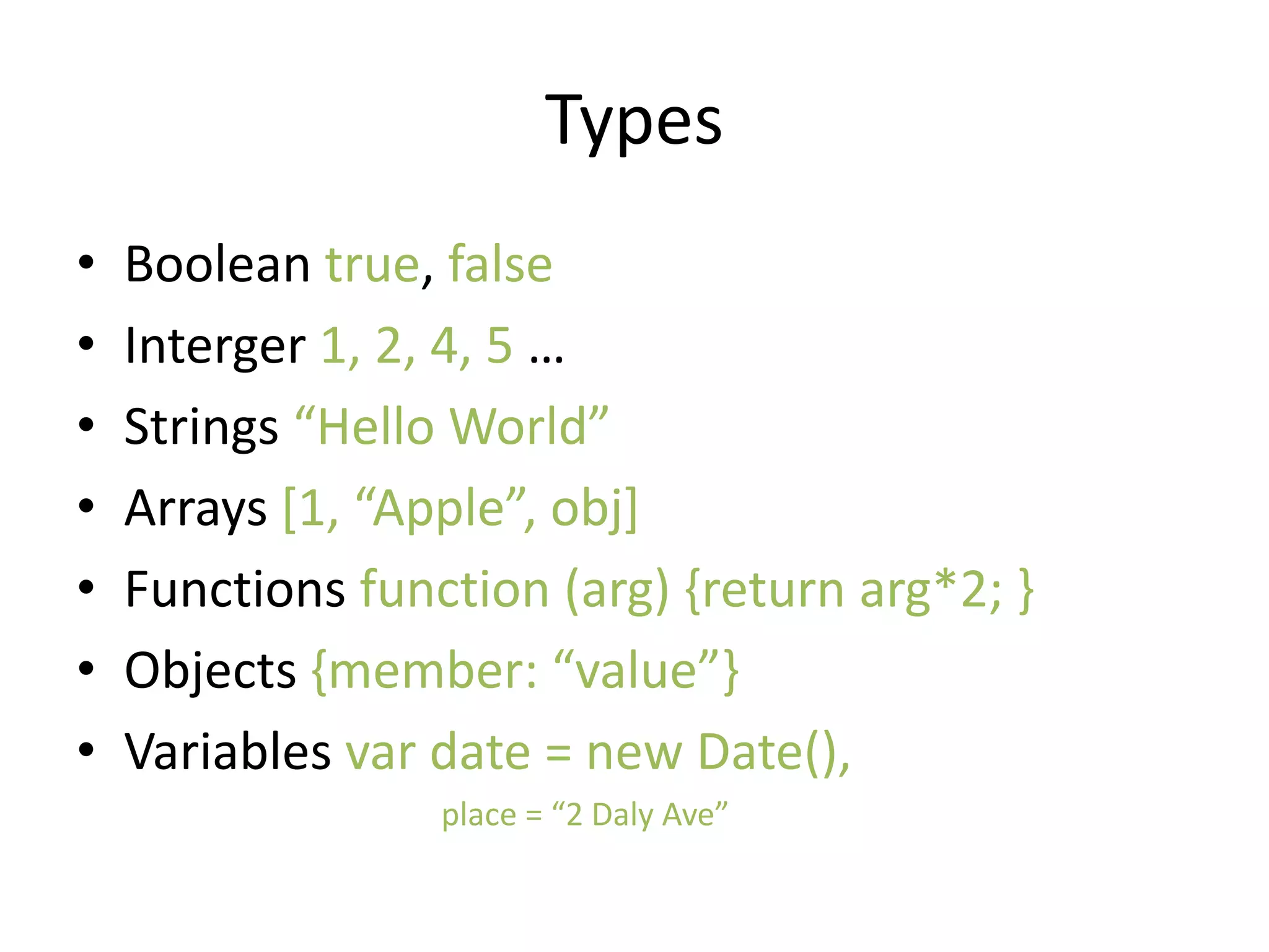 Types
• Boolean true, false
• Interger 1, 2, 4, 5 …
• Strings “Hello World”
• Arrays [1, “Apple”, obj]
• Functions function (arg) {return arg*2; }
• Objects {member: “value”}
• Variables var date = new Date(),
place = “2 Daly Ave”
 