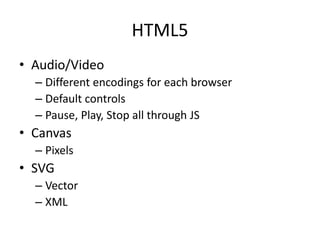 HTML5
• Audio/Video
– Different encodings for each browser
– Default controls
– Pause, Play, Stop all through JS
• Canvas
– Pixels
• SVG
– Vector
– XML
 