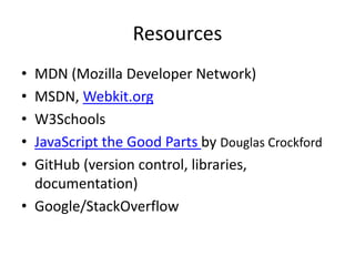 Resources
• MDN (Mozilla Developer Network)
• MSDN, Webkit.org
• W3Schools
• JavaScript the Good Parts by Douglas Crockford
• GitHub (version control, libraries,
documentation)
• Google/StackOverflow
 
