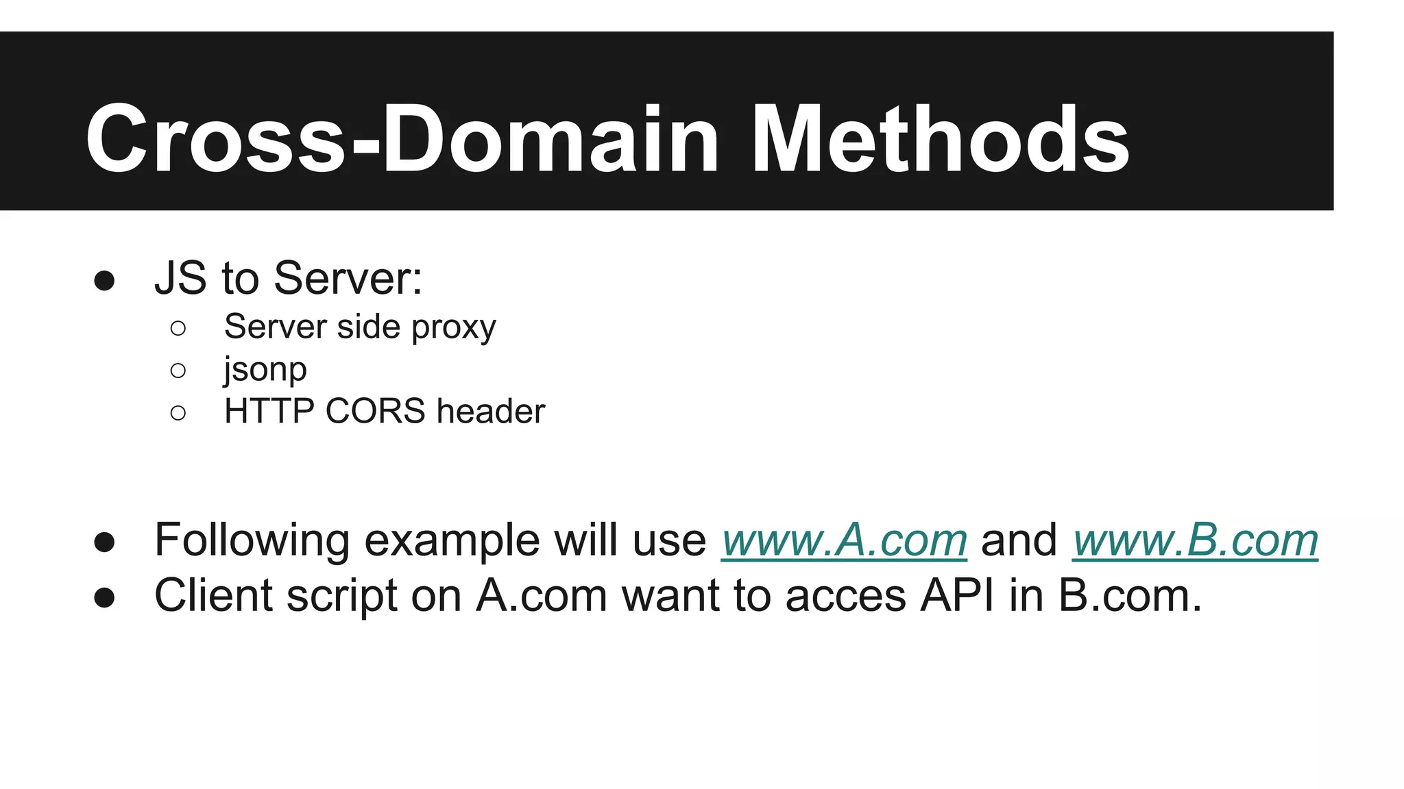 Cross-Domain Methods
● JS to Server:
○ Server side proxy
○ jsonp
○ HTTP CORS header
● Following example will use www.A.com and www.B.com
● Client script on A.com want to acces API in B.com.
 