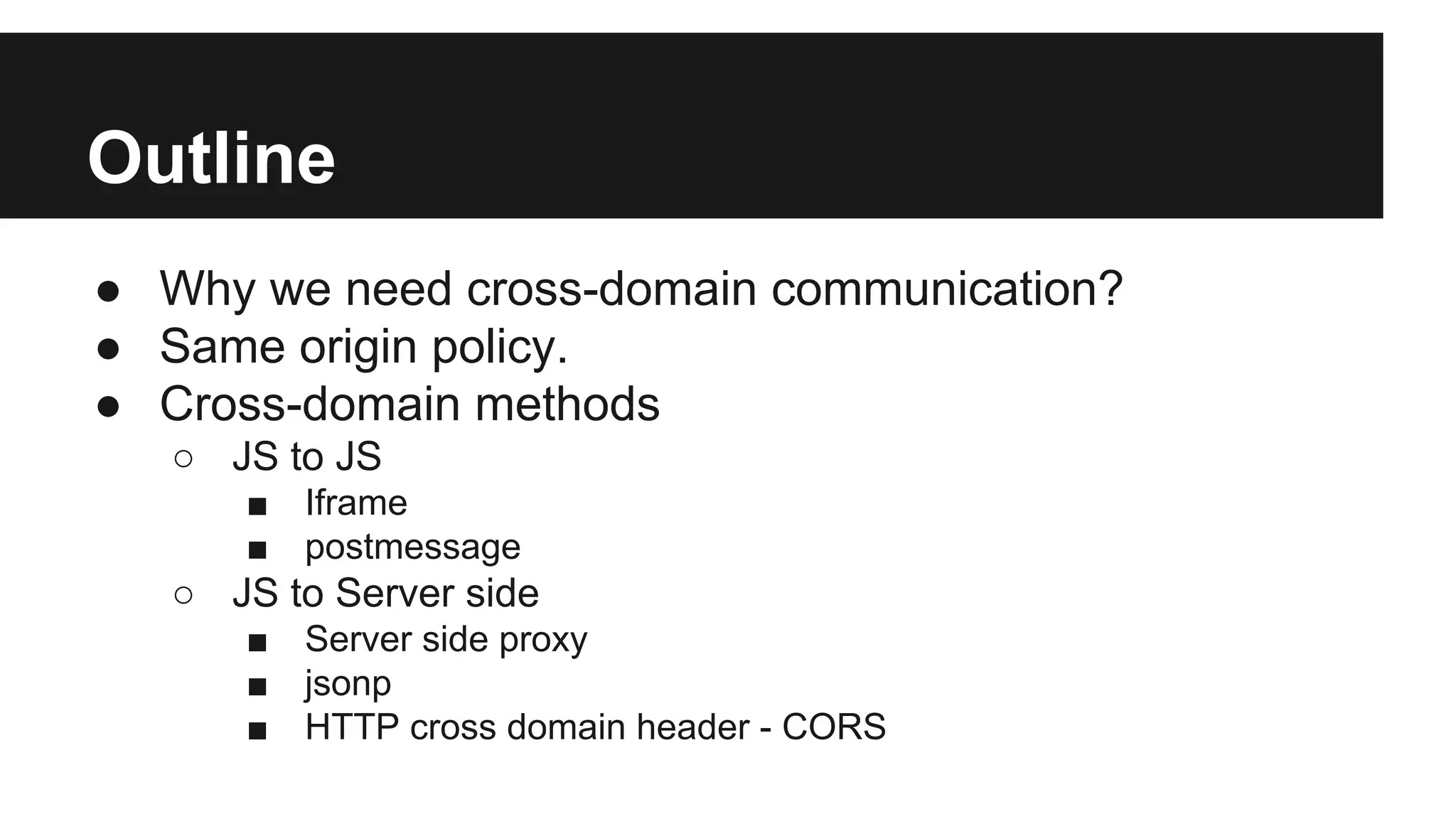 Outline
● Why we need cross-domain communication?
● Same origin policy.
● Cross-domain methods
○ JS to JS
■ Iframe
■ postmessage
○ JS to Server side
■ Server side proxy
■ jsonp
■ HTTP cross domain header - CORS
 
