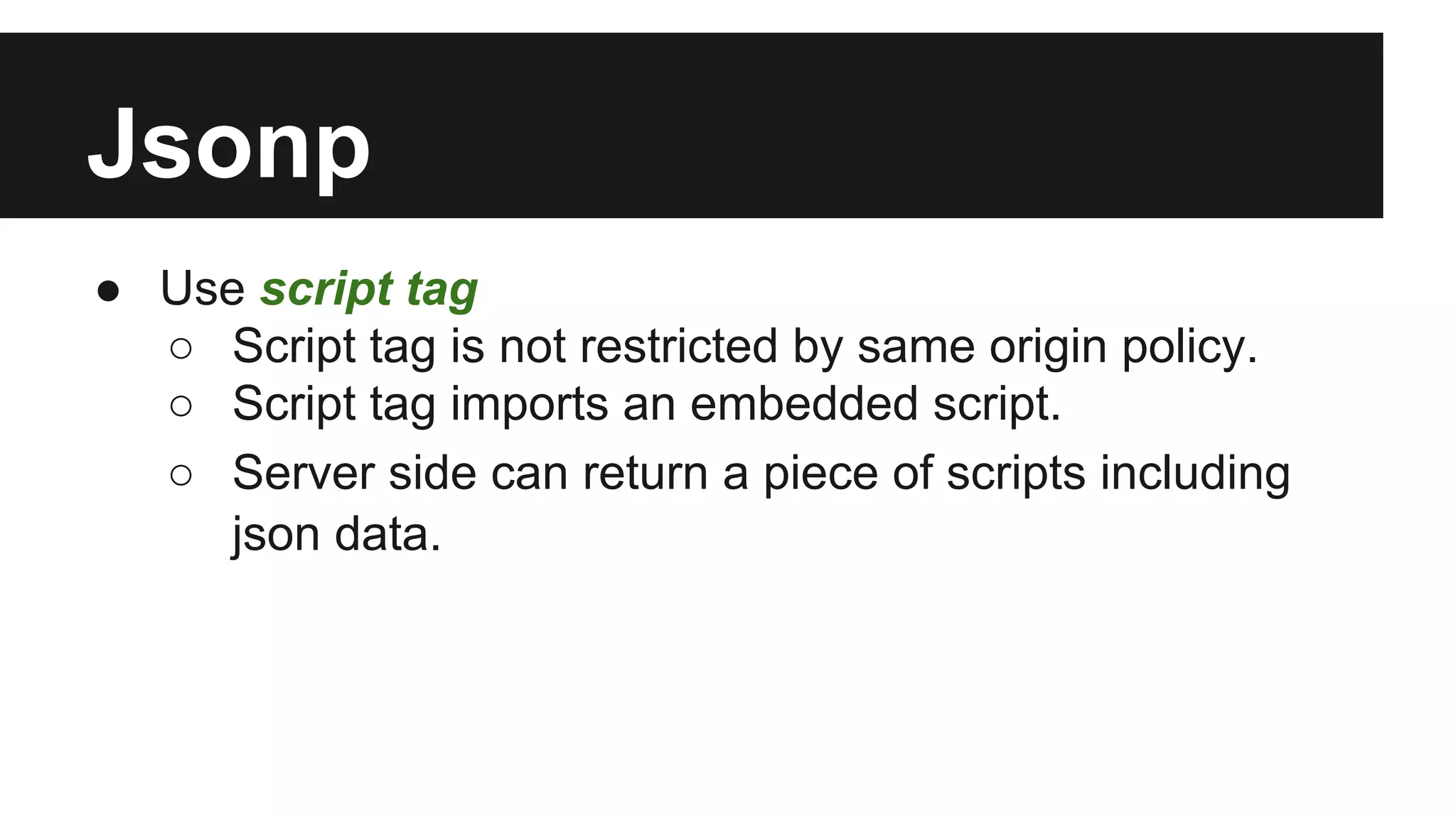 Jsonp
● Use script tag
○ Script tag is not restricted by same origin policy.
○ Script tag imports an embedded script.
○ Server side can return a piece of scripts including
json data.
 