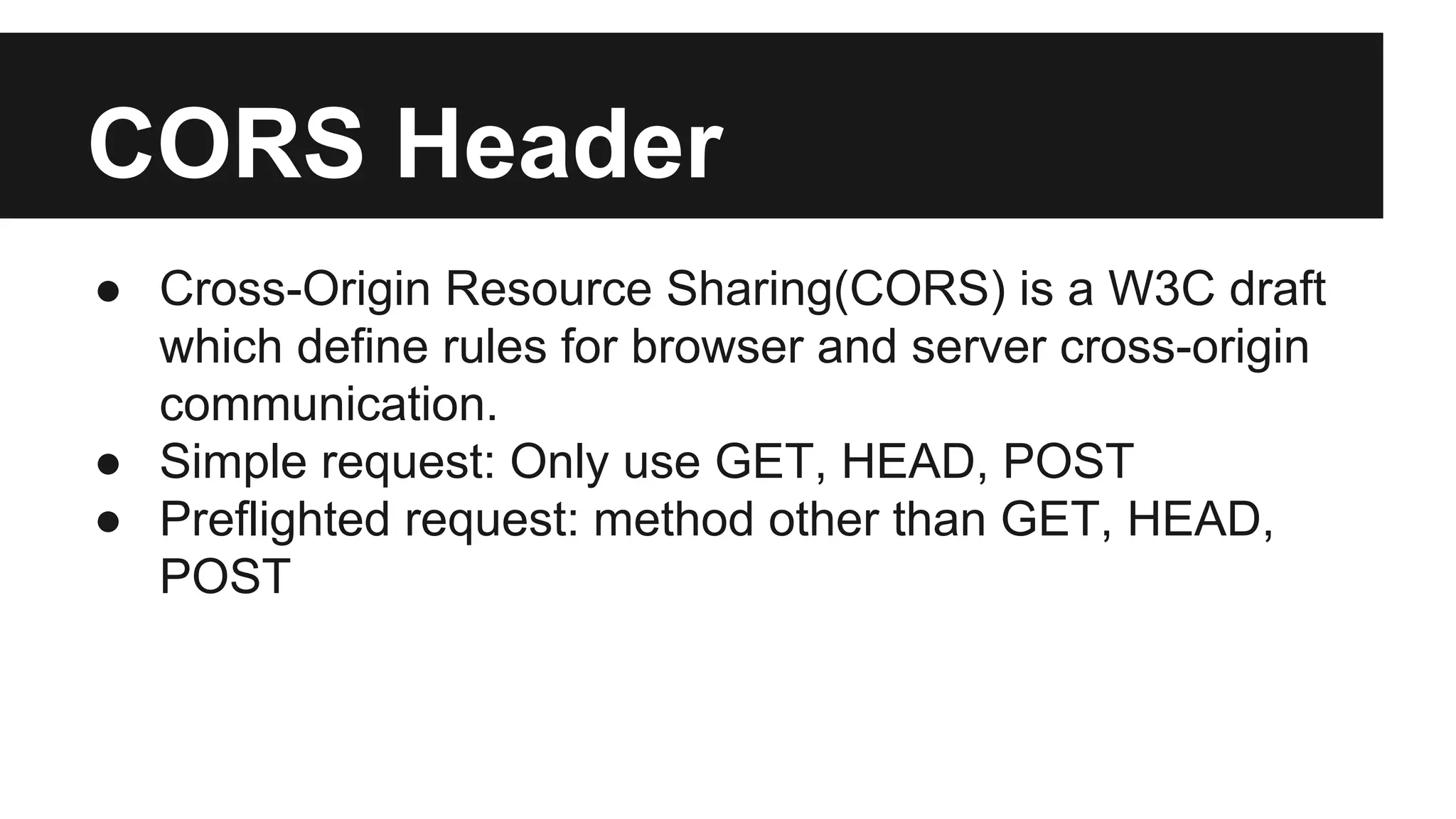 CORS Header
● Cross-Origin Resource Sharing(CORS) is a W3C draft
which define rules for browser and server cross-origin
communication.
● Simple request: Only use GET, HEAD, POST
● Preflighted request: method other than GET, HEAD,
POST
 