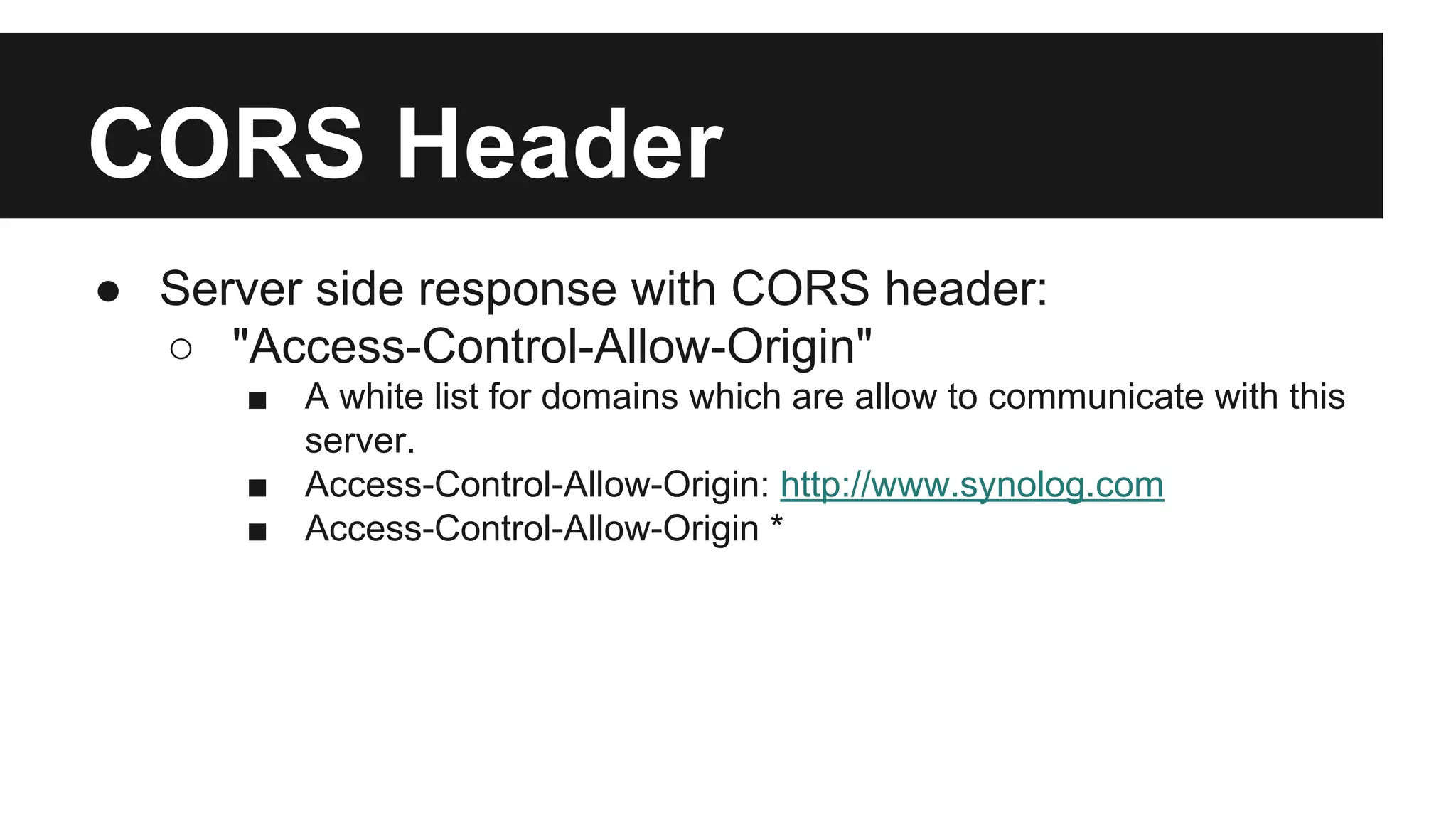 CORS Header
● Server side response with CORS header:
○ "Access-Control-Allow-Origin"
■ A white list for domains which are allow to communicate with this
server.
■ Access-Control-Allow-Origin: http://www.synolog.com
■ Access-Control-Allow-Origin *
 