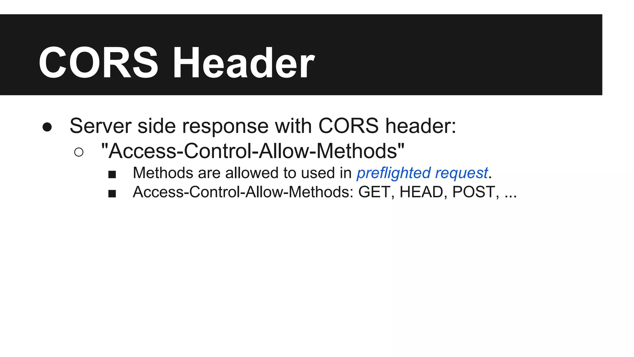 CORS Header
● Server side response with CORS header:
○ "Access-Control-Allow-Methods"
■ Methods are allowed to used in preflighted request.
■ Access-Control-Allow-Methods: GET, HEAD, POST, ...
 