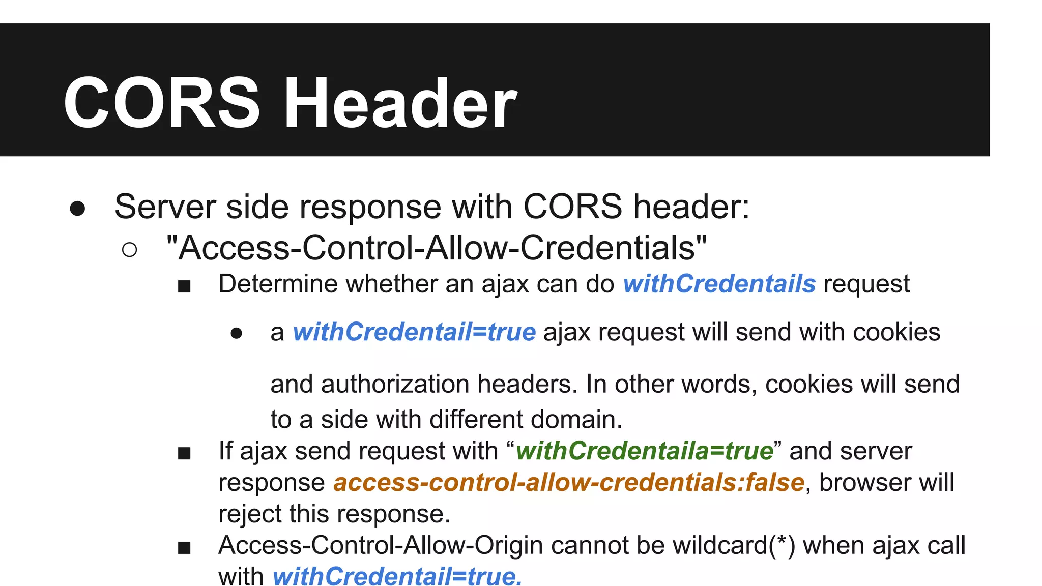 CORS Header
● Server side response with CORS header:
○ "Access-Control-Allow-Credentials"
■ Determine whether an ajax can do withCredentails request
● a withCredentail=true ajax request will send with cookies
and authorization headers. In other words, cookies will send
to a side with different domain.
■ If ajax send request with “withCredentaila=true” and server
response access-control-allow-credentials:false, browser will
reject this response.
■ Access-Control-Allow-Origin cannot be wildcard(*) when ajax call
with withCredentail=true.
 