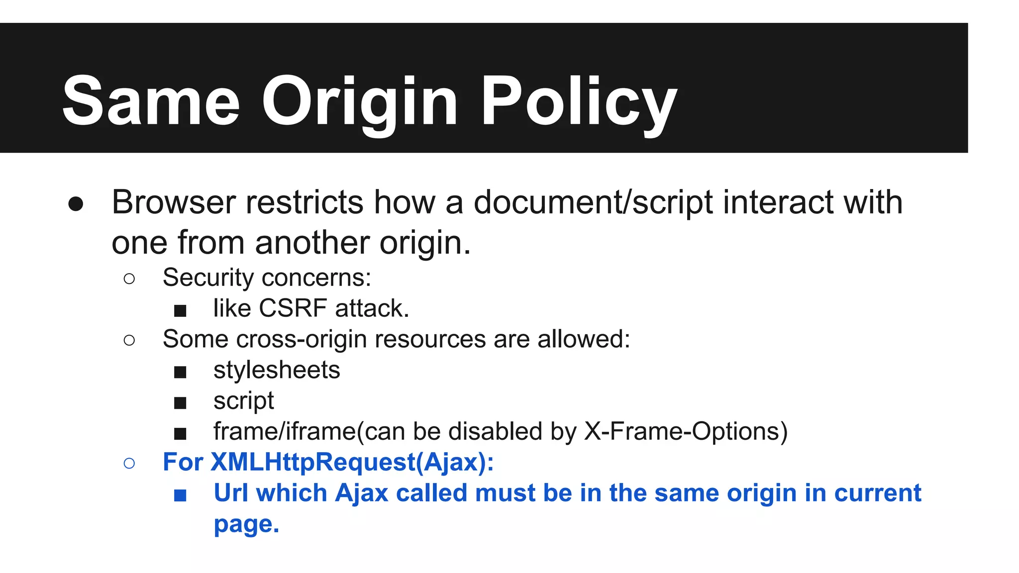 Same Origin Policy
● Browser restricts how a document/script interact with
one from another origin.
○ Security concerns:
■ like CSRF attack.
○ Some cross-origin resources are allowed:
■ stylesheets
■ script
■ frame/iframe(can be disabled by X-Frame-Options)
○ For XMLHttpRequest(Ajax):
■ Url which Ajax called must be in the same origin in current
page.
 