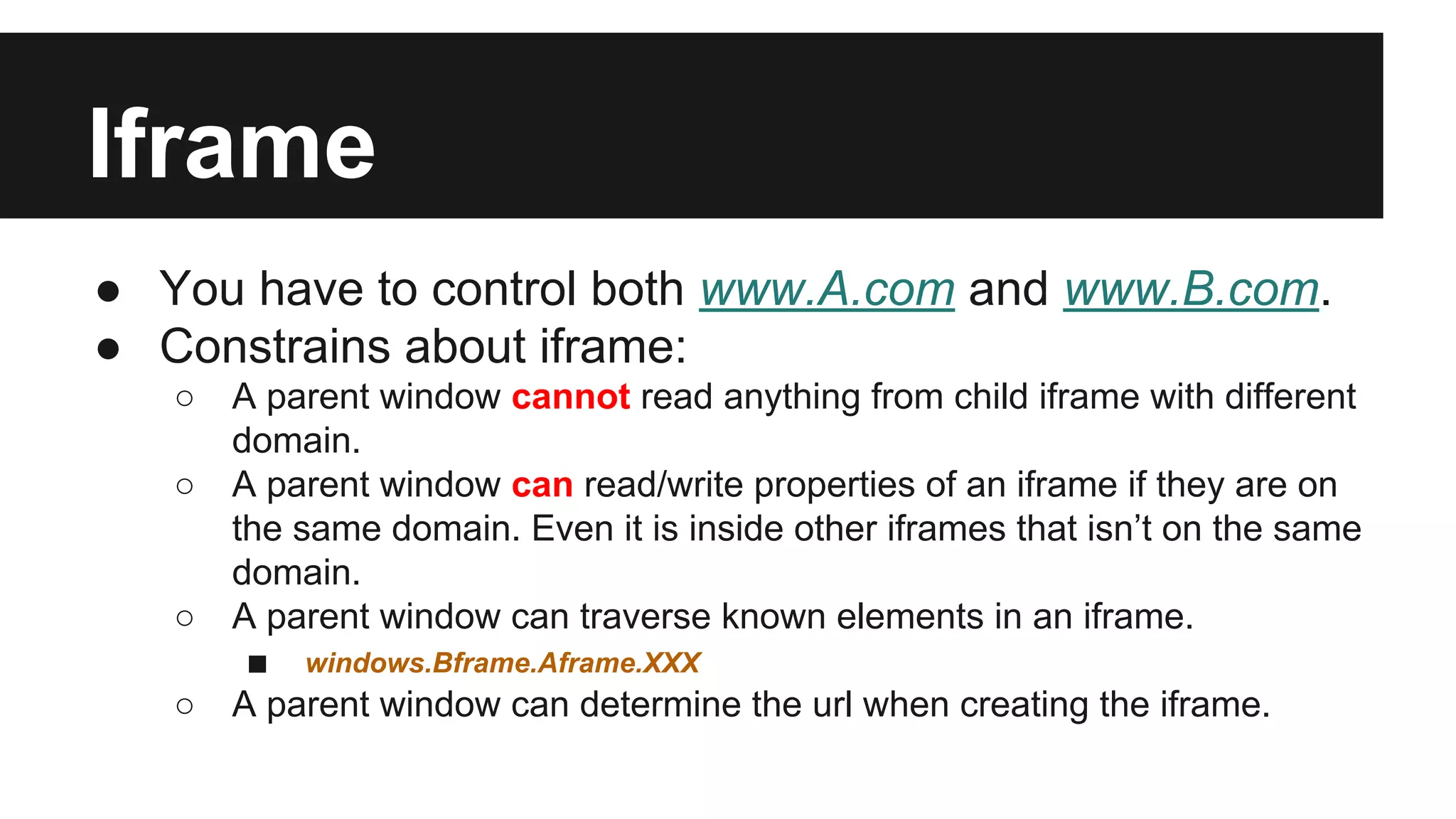 Iframe
● You have to control both www.A.com and www.B.com.
● Constrains about iframe:
○ A parent window cannot read anything from child iframe with different
domain.
○ A parent window can read/write properties of an iframe if they are on
the same domain. Even it is inside other iframes that isn’t on the same
domain.
○ A parent window can traverse known elements in an iframe.
■ windows.Bframe.Aframe.XXX
○ A parent window can determine the url when creating the iframe.
 