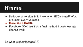 Iframe
● No browser version limit, it works on IE/Chrome/Firefox
of almost every versions.
● More like a HACK.
● Facebook SDK use it as a final method if postmessage
doesn’t work.
So what is postmessage???
 