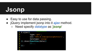Jsonp
● Easy to use for data passing.
● jQuery implement jsonp into it ajax method.
○ Need specify datatype as ‘jsonp’
 