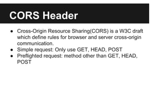 CORS Header
● Cross-Origin Resource Sharing(CORS) is a W3C draft
which define rules for browser and server cross-origin
communication.
● Simple request: Only use GET, HEAD, POST
● Preflighted request: method other than GET, HEAD,
POST
 