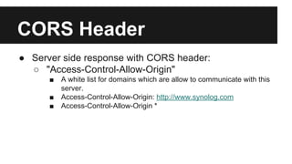CORS Header
● Server side response with CORS header:
○ "Access-Control-Allow-Origin"
■ A white list for domains which are allow to communicate with this
server.
■ Access-Control-Allow-Origin: http://www.synolog.com
■ Access-Control-Allow-Origin *
 
