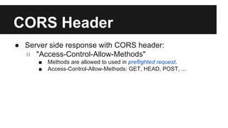 CORS Header
● Server side response with CORS header:
○ "Access-Control-Allow-Methods"
■ Methods are allowed to used in preflighted request.
■ Access-Control-Allow-Methods: GET, HEAD, POST, ...
 