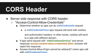 CORS Header
● Server side response with CORS header:
○ "Access-Control-Allow-Credentials"
■ Determine whether an ajax can do withCredentails request
● a withCredentail=true ajax request will send with cookies
and authorization headers. In other words, cookies will send
to a side with different domain.
■ If ajax send request with “withCredentaila=true” and server
response access-control-allow-credentials:false, browser will
reject this response.
■ Access-Control-Allow-Origin cannot be wildcard(*) when ajax call
with withCredentail=true.
 