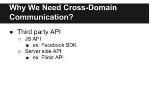 Why We Need Cross-Domain
Communication?
● Third party API
○ JS API
■ ex: Facebook SDK
○ Server side API
■ ex: Flickr API
 