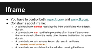 Iframe
● You have to control both www.A.com and www.B.com.
● Constrains about iframe:
○ A parent window cannot read anything from child iframe with different
domain.
○ A parent window can read/write properties of an iframe if they are on
the same domain. Even it is inside other iframes that isn’t on the same
domain.
○ A parent window can traverse known elements in an iframe.
■ windows.Bframe.Aframe.XXX
○ A parent window can determine the url when creating the iframe.
 