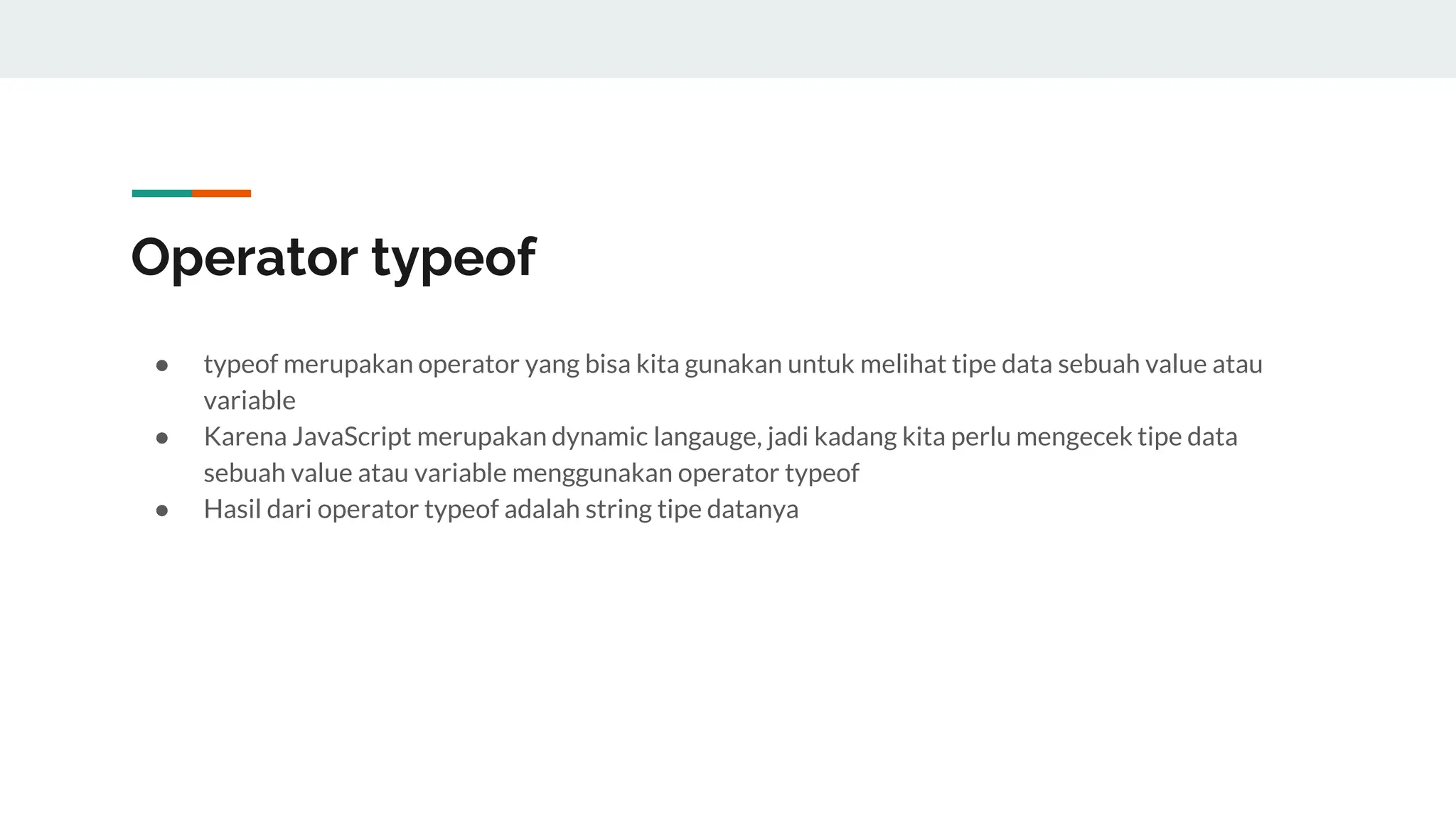 Operator typeof
● typeof merupakan operator yang bisa kita gunakan untuk melihat tipe data sebuah value atau
variable
● Karena JavaScript merupakan dynamic langauge, jadi kadang kita perlu mengecek tipe data
sebuah value atau variable menggunakan operator typeof
● Hasil dari operator typeof adalah string tipe datanya
 