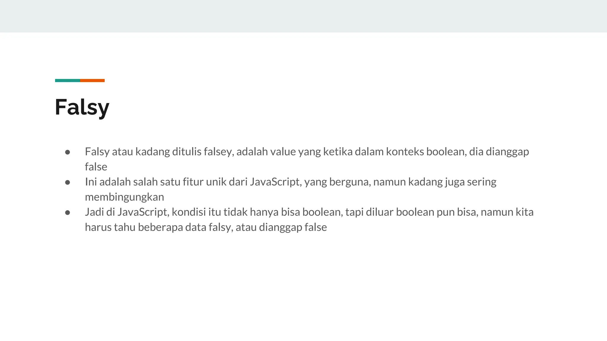 Falsy
● Falsy atau kadang ditulis falsey, adalah value yang ketika dalam konteks boolean, dia dianggap
false
● Ini adalah salah satu fitur unik dari JavaScript, yang berguna, namun kadang juga sering
membingungkan
● Jadi di JavaScript, kondisi itu tidak hanya bisa boolean, tapi diluar boolean pun bisa, namun kita
harus tahu beberapa data falsy, atau dianggap false
 