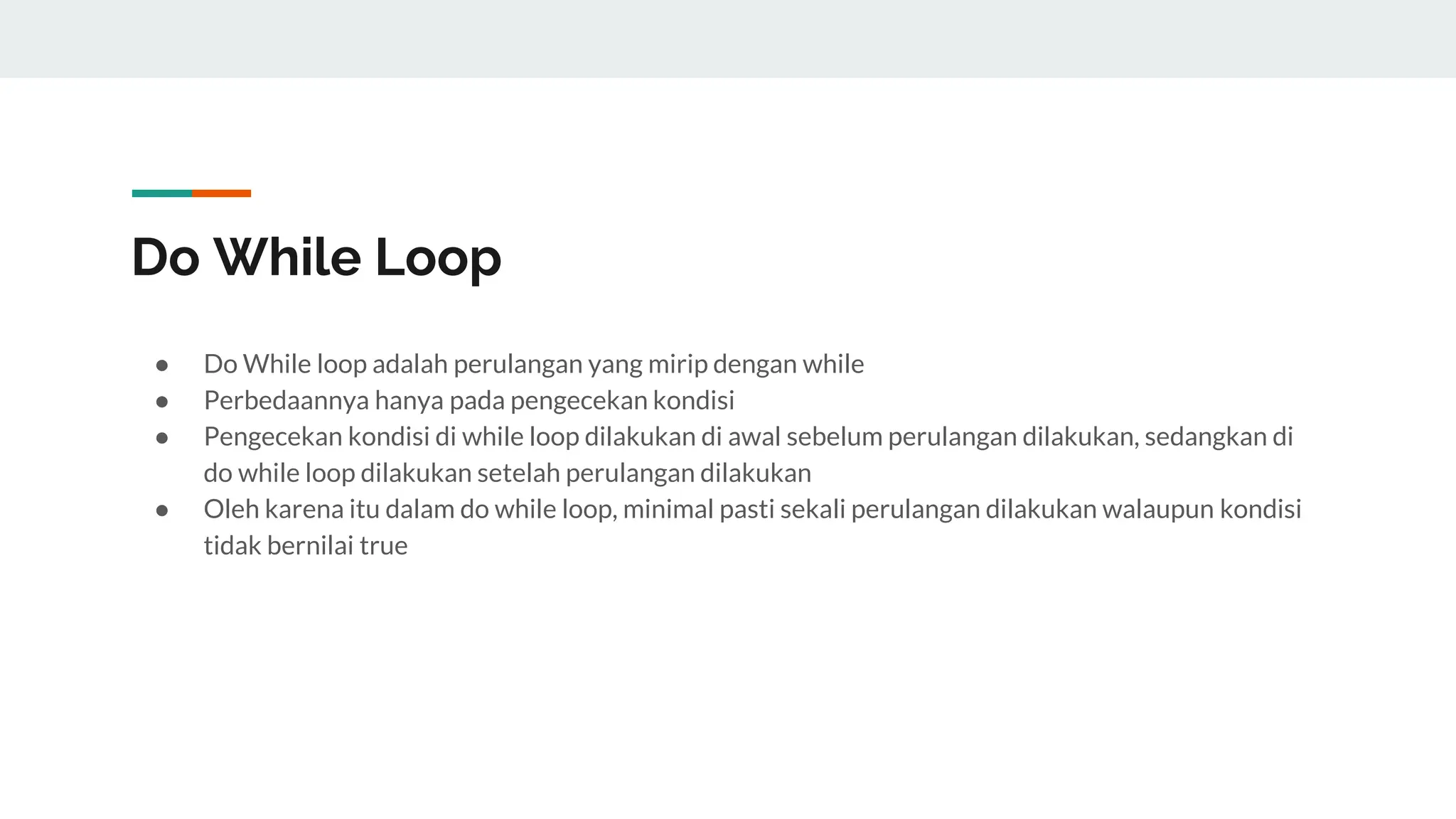 Do While Loop
● Do While loop adalah perulangan yang mirip dengan while
● Perbedaannya hanya pada pengecekan kondisi
● Pengecekan kondisi di while loop dilakukan di awal sebelum perulangan dilakukan, sedangkan di
do while loop dilakukan setelah perulangan dilakukan
● Oleh karena itu dalam do while loop, minimal pasti sekali perulangan dilakukan walaupun kondisi
tidak bernilai true
 