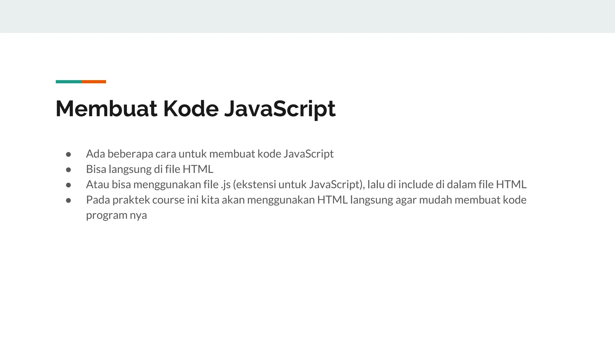 Membuat Kode JavaScript
● Ada beberapa cara untuk membuat kode JavaScript
● Bisa langsung di file HTML
● Atau bisa menggunakan file .js (ekstensi untuk JavaScript), lalu di include di dalam file HTML
● Pada praktek course ini kita akan menggunakan HTML langsung agar mudah membuat kode
program nya
 
