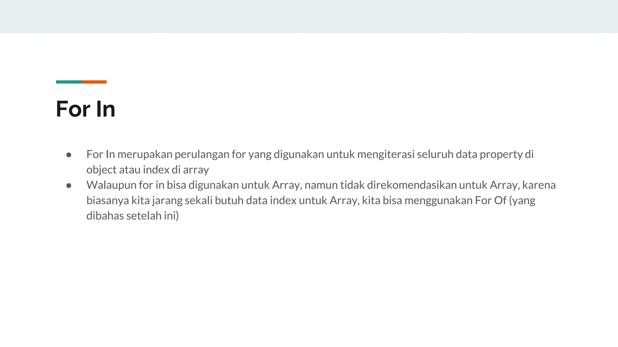 For In
● For In merupakan perulangan for yang digunakan untuk mengiterasi seluruh data property di
object atau index di array
● Walaupun for in bisa digunakan untuk Array, namun tidak direkomendasikan untuk Array, karena
biasanya kita jarang sekali butuh data index untuk Array, kita bisa menggunakan For Of (yang
dibahas setelah ini)
 