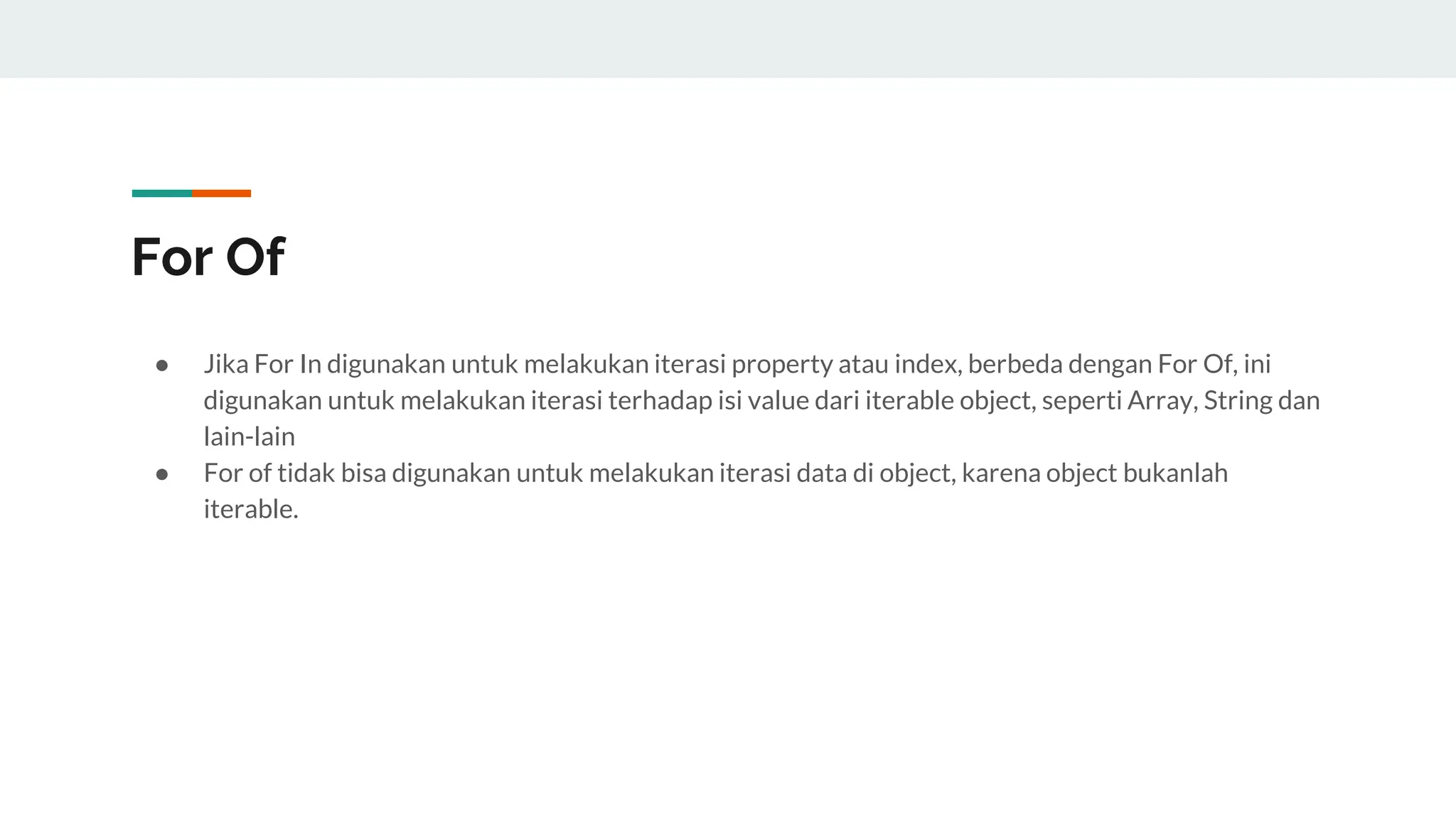 For Of
● Jika For In digunakan untuk melakukan iterasi property atau index, berbeda dengan For Of, ini
digunakan untuk melakukan iterasi terhadap isi value dari iterable object, seperti Array, String dan
lain-lain
● For of tidak bisa digunakan untuk melakukan iterasi data di object, karena object bukanlah
iterable.
 