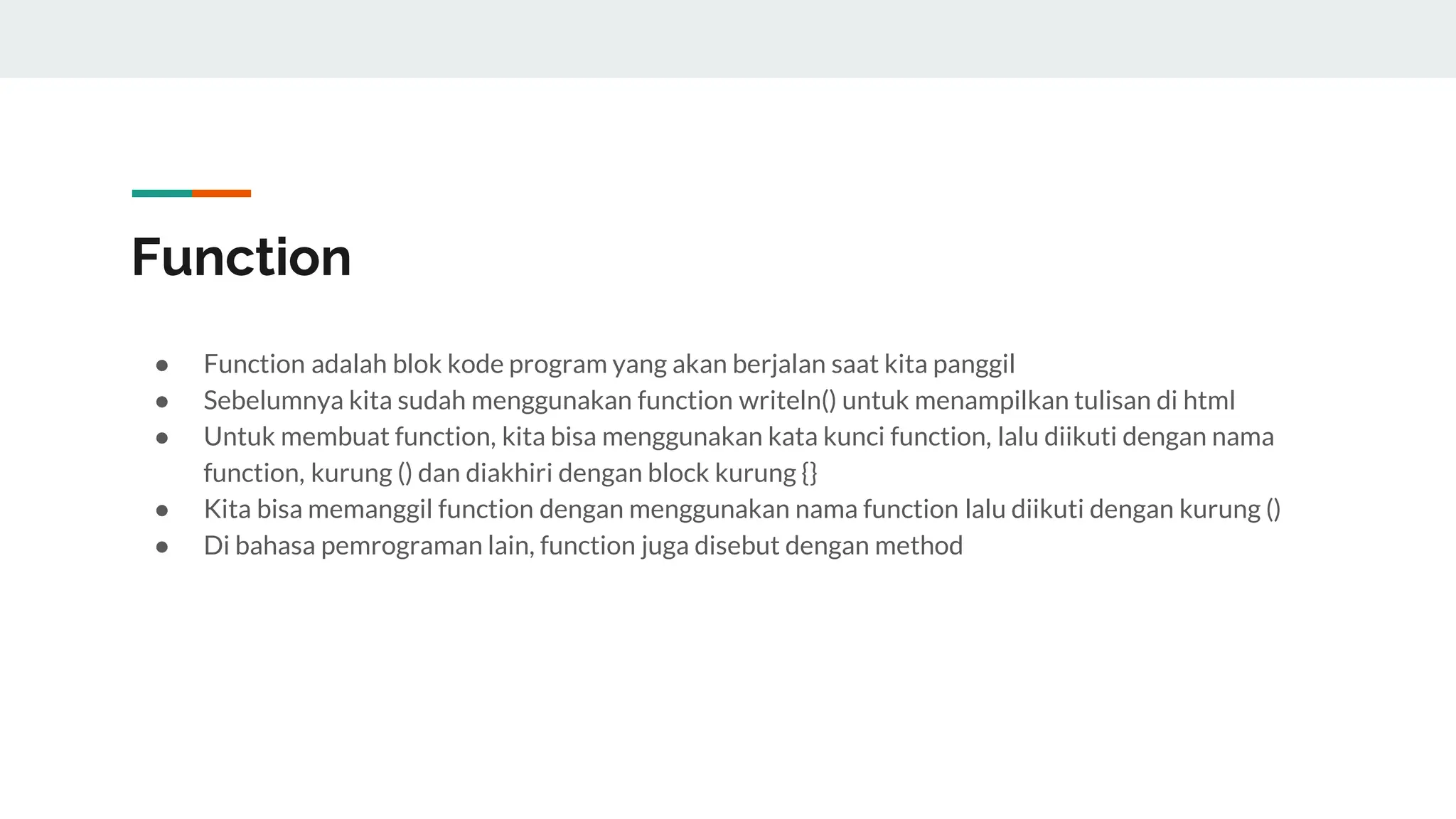 Function
● Function adalah blok kode program yang akan berjalan saat kita panggil
● Sebelumnya kita sudah menggunakan function writeln() untuk menampilkan tulisan di html
● Untuk membuat function, kita bisa menggunakan kata kunci function, lalu diikuti dengan nama
function, kurung () dan diakhiri dengan block kurung {}
● Kita bisa memanggil function dengan menggunakan nama function lalu diikuti dengan kurung ()
● Di bahasa pemrograman lain, function juga disebut dengan method
 