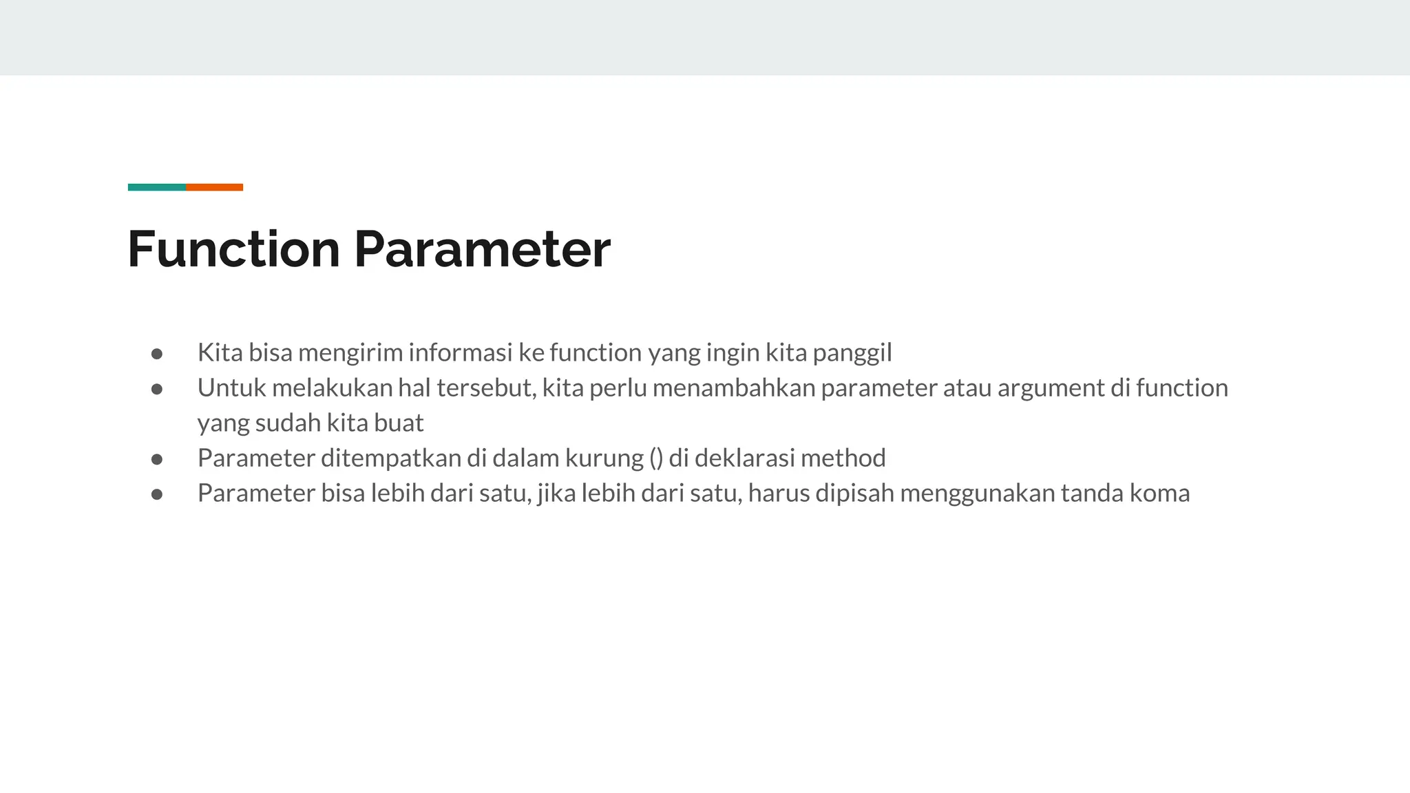 Function Parameter
● Kita bisa mengirim informasi ke function yang ingin kita panggil
● Untuk melakukan hal tersebut, kita perlu menambahkan parameter atau argument di function
yang sudah kita buat
● Parameter ditempatkan di dalam kurung () di deklarasi method
● Parameter bisa lebih dari satu, jika lebih dari satu, harus dipisah menggunakan tanda koma
 