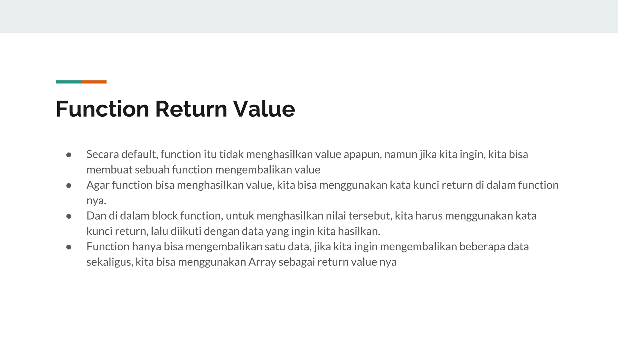 Function Return Value
● Secara default, function itu tidak menghasilkan value apapun, namun jika kita ingin, kita bisa
membuat sebuah function mengembalikan value
● Agar function bisa menghasilkan value, kita bisa menggunakan kata kunci return di dalam function
nya.
● Dan di dalam block function, untuk menghasilkan nilai tersebut, kita harus menggunakan kata
kunci return, lalu diikuti dengan data yang ingin kita hasilkan.
● Function hanya bisa mengembalikan satu data, jika kita ingin mengembalikan beberapa data
sekaligus, kita bisa menggunakan Array sebagai return value nya
 