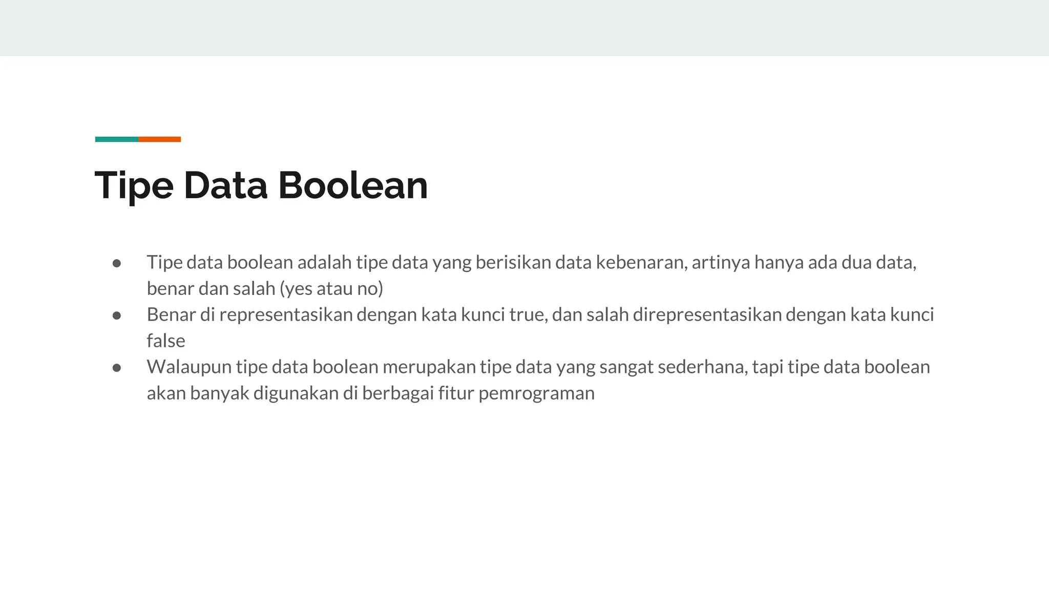 Tipe Data Boolean
● Tipe data boolean adalah tipe data yang berisikan data kebenaran, artinya hanya ada dua data,
benar dan salah (yes atau no)
● Benar di representasikan dengan kata kunci true, dan salah direpresentasikan dengan kata kunci
false
● Walaupun tipe data boolean merupakan tipe data yang sangat sederhana, tapi tipe data boolean
akan banyak digunakan di berbagai fitur pemrograman
 