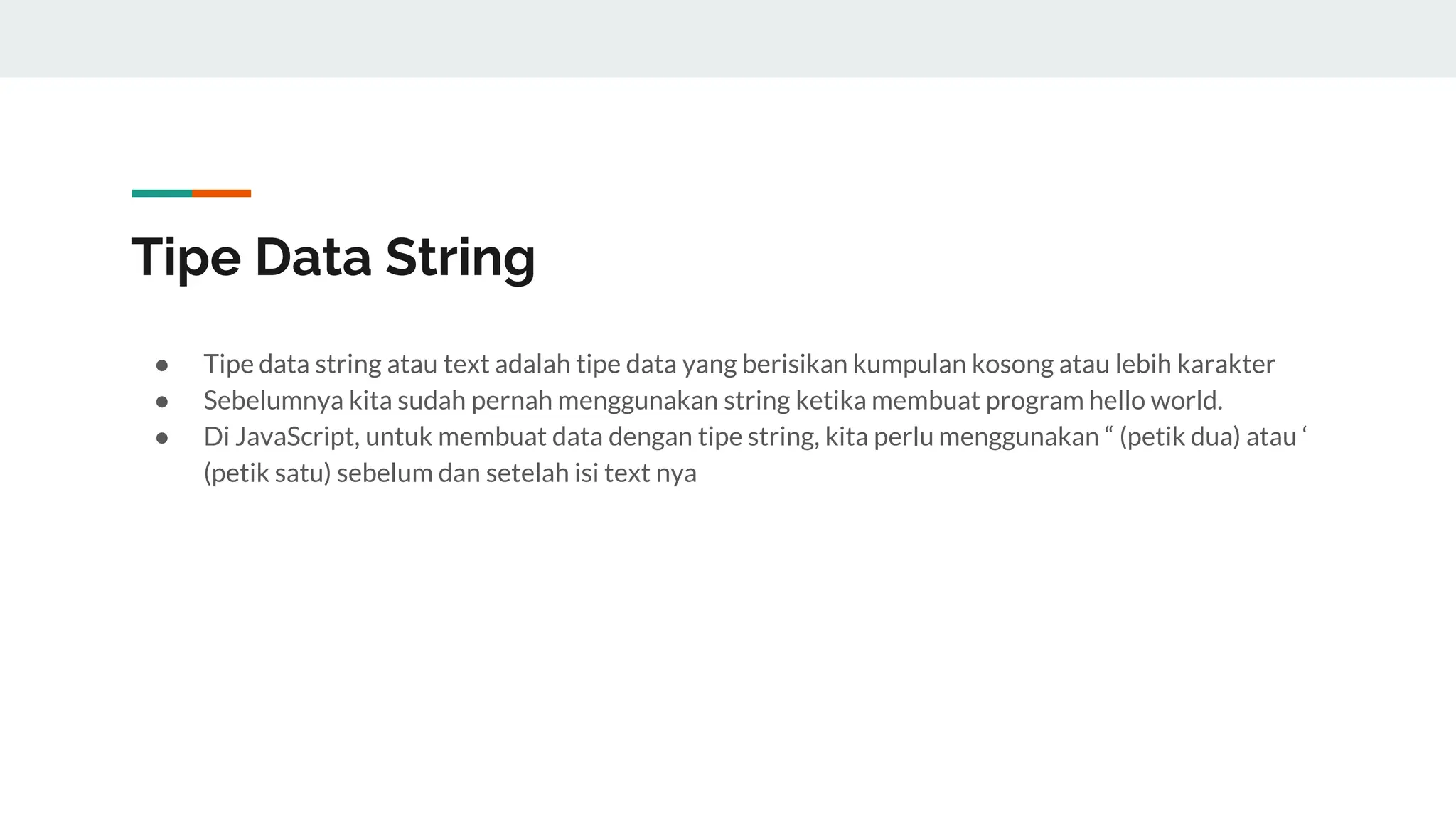 Tipe Data String
● Tipe data string atau text adalah tipe data yang berisikan kumpulan kosong atau lebih karakter
● Sebelumnya kita sudah pernah menggunakan string ketika membuat program hello world.
● Di JavaScript, untuk membuat data dengan tipe string, kita perlu menggunakan “ (petik dua) atau ‘
(petik satu) sebelum dan setelah isi text nya
 