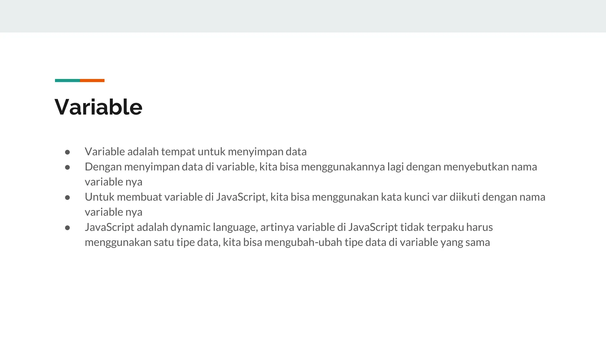 Variable
● Variable adalah tempat untuk menyimpan data
● Dengan menyimpan data di variable, kita bisa menggunakannya lagi dengan menyebutkan nama
variable nya
● Untuk membuat variable di JavaScript, kita bisa menggunakan kata kunci var diikuti dengan nama
variable nya
● JavaScript adalah dynamic language, artinya variable di JavaScript tidak terpaku harus
menggunakan satu tipe data, kita bisa mengubah-ubah tipe data di variable yang sama
 