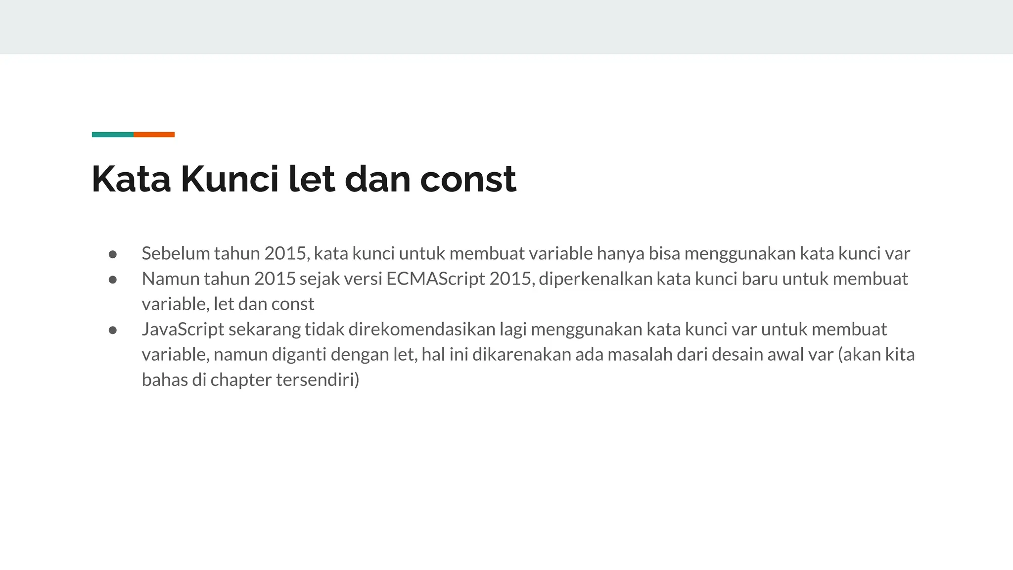 Kata Kunci let dan const
● Sebelum tahun 2015, kata kunci untuk membuat variable hanya bisa menggunakan kata kunci var
● Namun tahun 2015 sejak versi ECMAScript 2015, diperkenalkan kata kunci baru untuk membuat
variable, let dan const
● JavaScript sekarang tidak direkomendasikan lagi menggunakan kata kunci var untuk membuat
variable, namun diganti dengan let, hal ini dikarenakan ada masalah dari desain awal var (akan kita
bahas di chapter tersendiri)
 