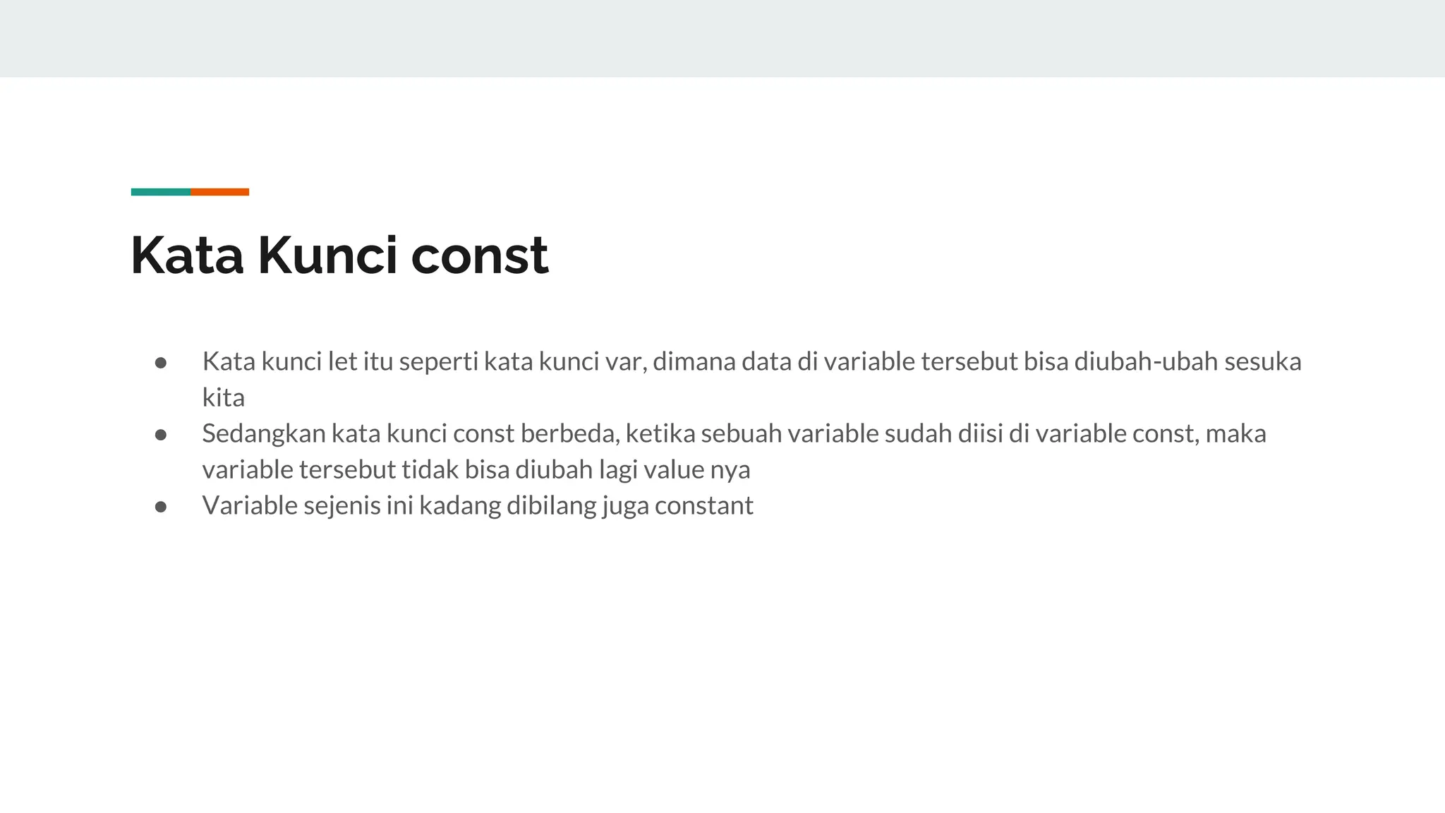 Kata Kunci const
● Kata kunci let itu seperti kata kunci var, dimana data di variable tersebut bisa diubah-ubah sesuka
kita
● Sedangkan kata kunci const berbeda, ketika sebuah variable sudah diisi di variable const, maka
variable tersebut tidak bisa diubah lagi value nya
● Variable sejenis ini kadang dibilang juga constant
 
