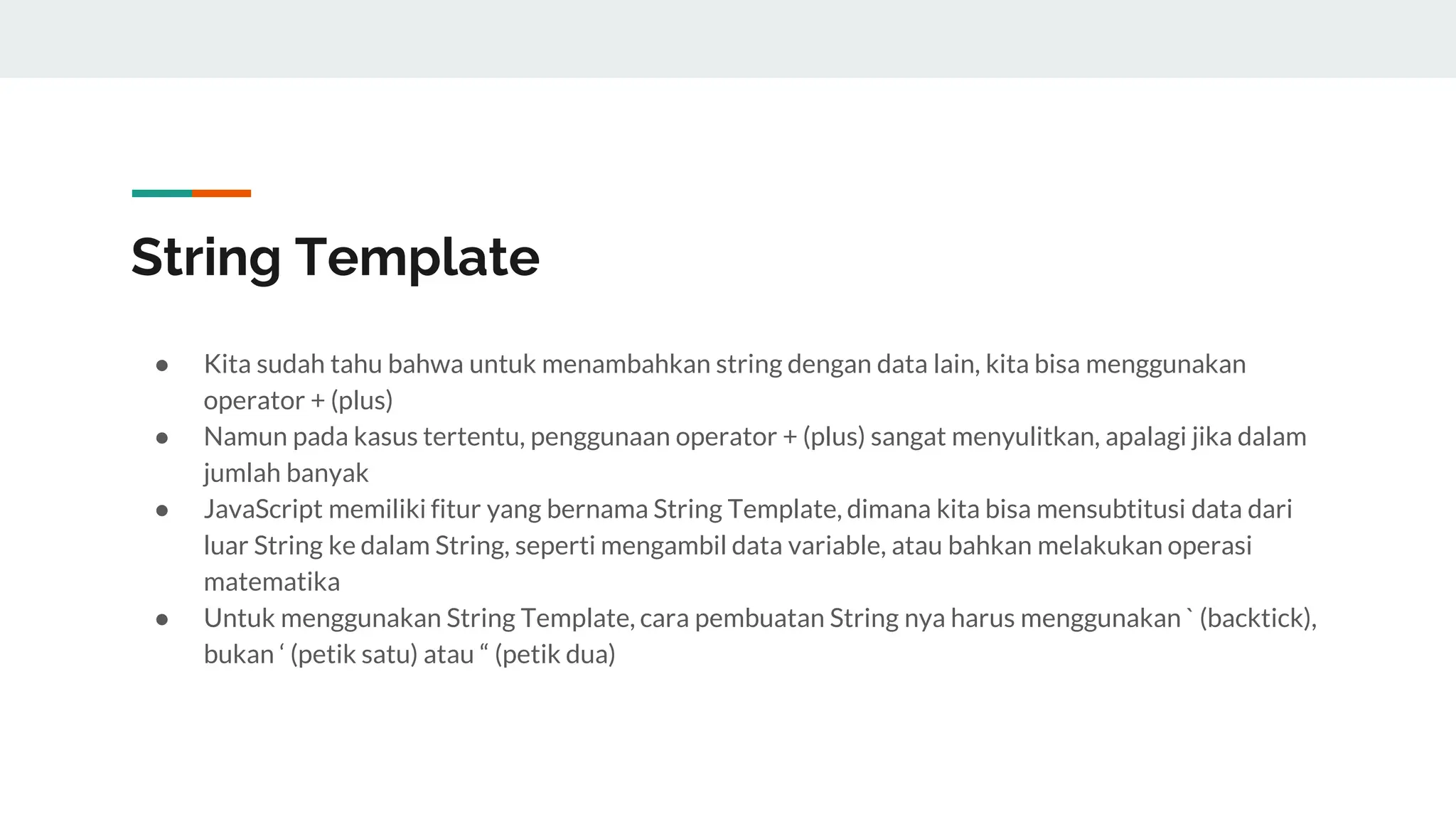 String Template
● Kita sudah tahu bahwa untuk menambahkan string dengan data lain, kita bisa menggunakan
operator + (plus)
● Namun pada kasus tertentu, penggunaan operator + (plus) sangat menyulitkan, apalagi jika dalam
jumlah banyak
● JavaScript memiliki fitur yang bernama String Template, dimana kita bisa mensubtitusi data dari
luar String ke dalam String, seperti mengambil data variable, atau bahkan melakukan operasi
matematika
● Untuk menggunakan String Template, cara pembuatan String nya harus menggunakan ` (backtick),
bukan ‘ (petik satu) atau “ (petik dua)
 