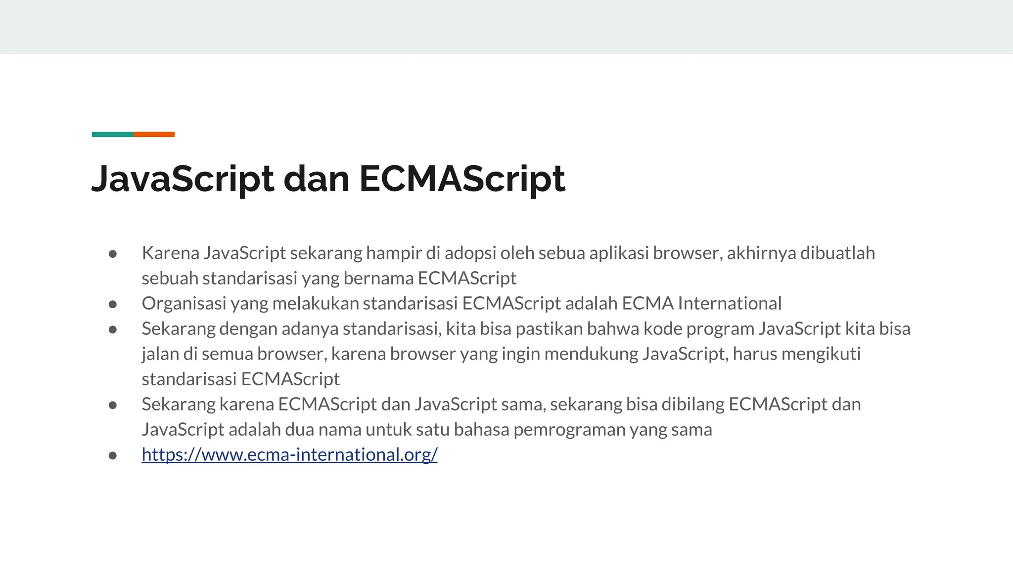 JavaScript dan ECMAScript
● Karena JavaScript sekarang hampir di adopsi oleh sebua aplikasi browser, akhirnya dibuatlah
sebuah standarisasi yang bernama ECMAScript
● Organisasi yang melakukan standarisasi ECMAScript adalah ECMA International
● Sekarang dengan adanya standarisasi, kita bisa pastikan bahwa kode program JavaScript kita bisa
jalan di semua browser, karena browser yang ingin mendukung JavaScript, harus mengikuti
standarisasi ECMAScript
● Sekarang karena ECMAScript dan JavaScript sama, sekarang bisa dibilang ECMAScript dan
JavaScript adalah dua nama untuk satu bahasa pemrograman yang sama
● https://www.ecma-international.org/
 