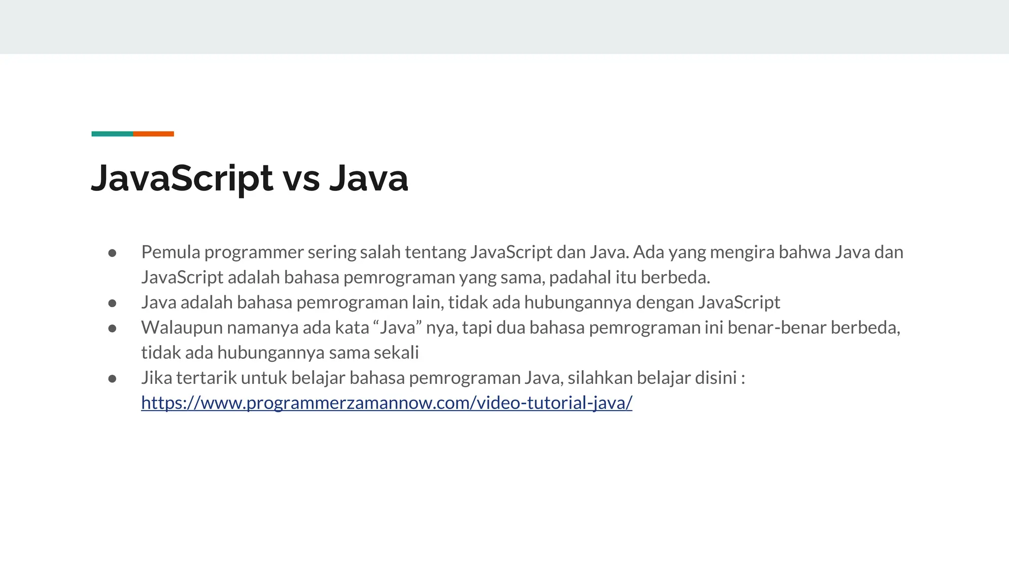 JavaScript vs Java
● Pemula programmer sering salah tentang JavaScript dan Java. Ada yang mengira bahwa Java dan
JavaScript adalah bahasa pemrograman yang sama, padahal itu berbeda.
● Java adalah bahasa pemrograman lain, tidak ada hubungannya dengan JavaScript
● Walaupun namanya ada kata “Java” nya, tapi dua bahasa pemrograman ini benar-benar berbeda,
tidak ada hubungannya sama sekali
● Jika tertarik untuk belajar bahasa pemrograman Java, silahkan belajar disini :
https://www.programmerzamannow.com/video-tutorial-java/
 