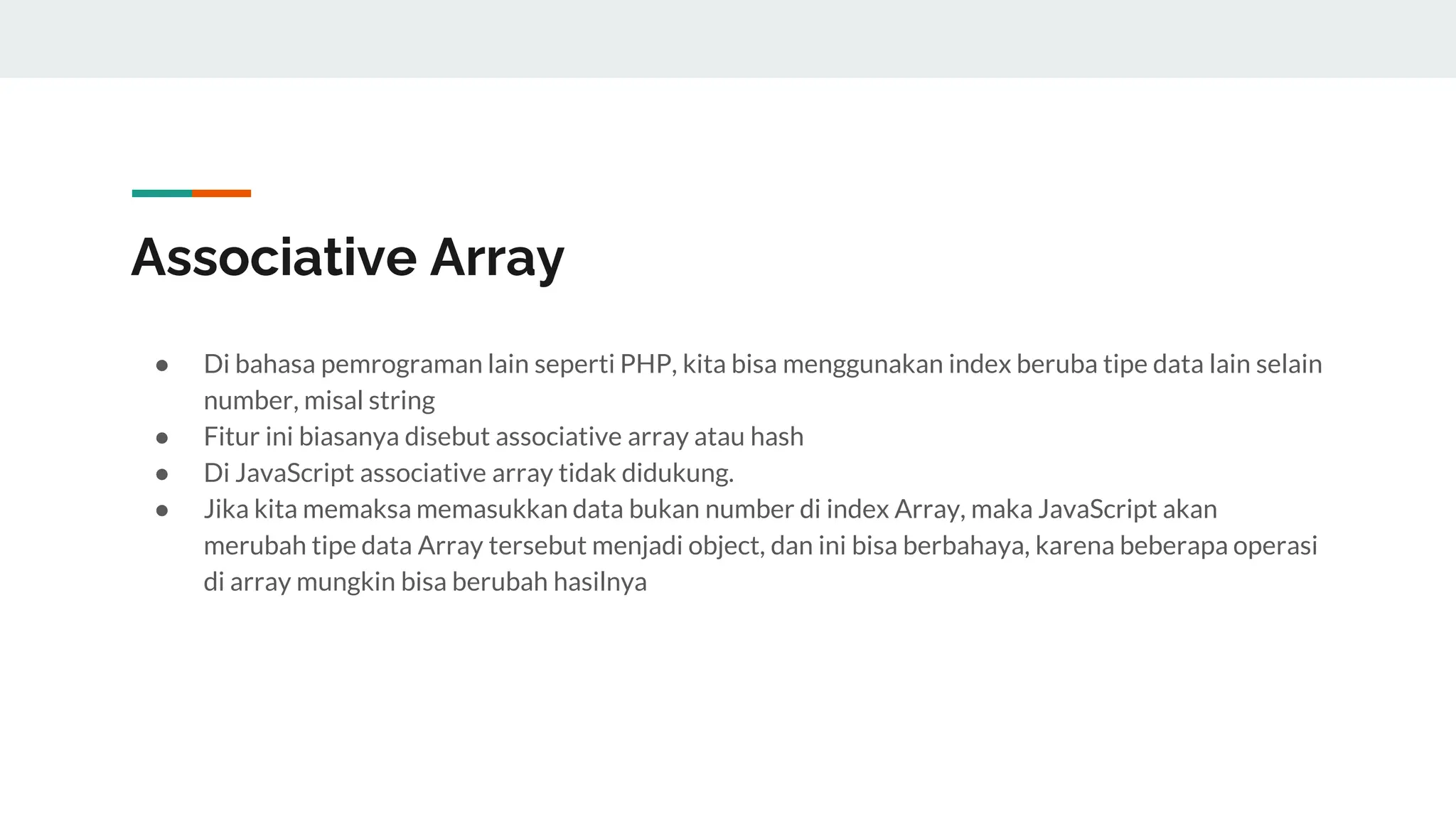 Associative Array
● Di bahasa pemrograman lain seperti PHP, kita bisa menggunakan index beruba tipe data lain selain
number, misal string
● Fitur ini biasanya disebut associative array atau hash
● Di JavaScript associative array tidak didukung.
● Jika kita memaksa memasukkan data bukan number di index Array, maka JavaScript akan
merubah tipe data Array tersebut menjadi object, dan ini bisa berbahaya, karena beberapa operasi
di array mungkin bisa berubah hasilnya
 