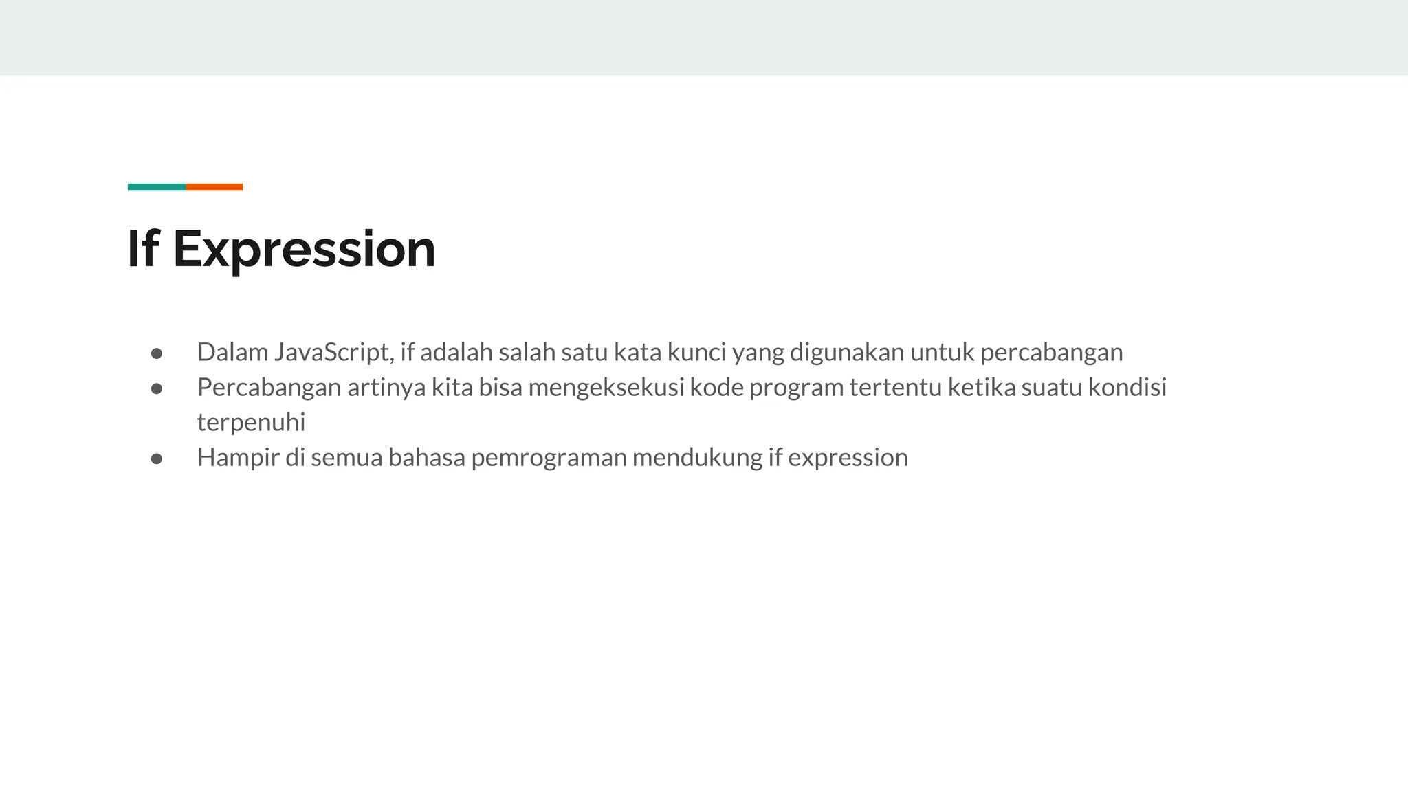 If Expression
● Dalam JavaScript, if adalah salah satu kata kunci yang digunakan untuk percabangan
● Percabangan artinya kita bisa mengeksekusi kode program tertentu ketika suatu kondisi
terpenuhi
● Hampir di semua bahasa pemrograman mendukung if expression
 