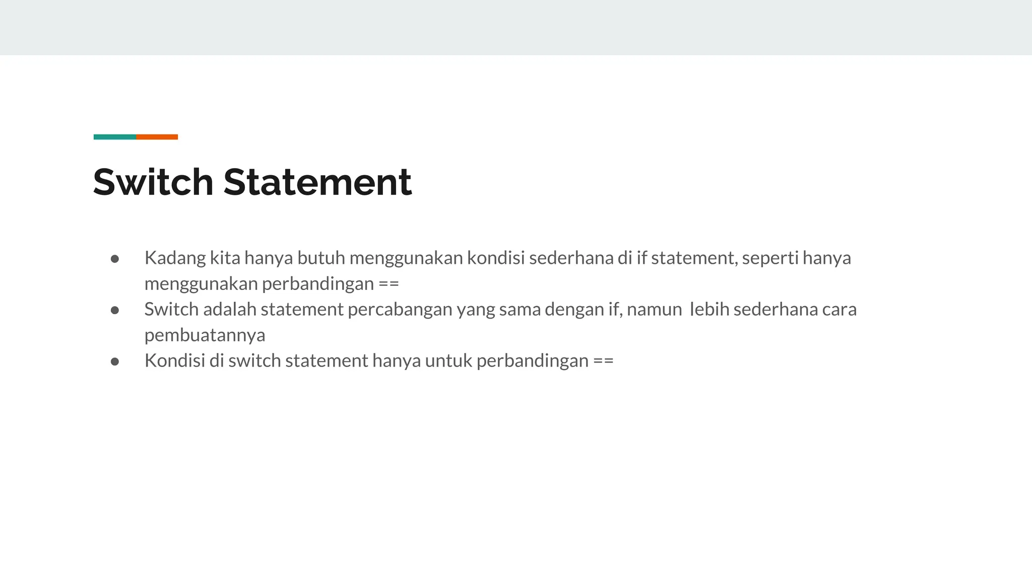 Switch Statement
● Kadang kita hanya butuh menggunakan kondisi sederhana di if statement, seperti hanya
menggunakan perbandingan ==
● Switch adalah statement percabangan yang sama dengan if, namun lebih sederhana cara
pembuatannya
● Kondisi di switch statement hanya untuk perbandingan ==
 