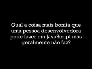 Qual a coisa mais bonita que
uma pessoa desenvolvedora
pode fazer em JavaScript mas
geralmente não faz?
 