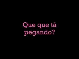 Que que tá
pegando?
 