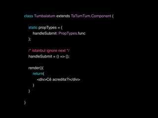 class Tumbalatum extends TaTumTum.Component {
static propTypes = {
handleSubmit: PropTypes.func
};
/* istanbul ignore next */
handleSubmit = () => {};
render(){
return(
<div>Cê acredita?!</div>
)
}
}
 