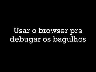 Usar o browser pra
debugar os bagulhos
 