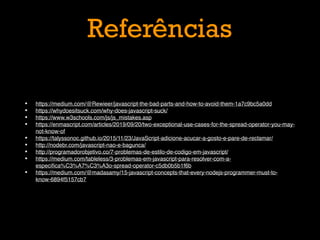 Referências
• https://medium.com/@Rewieer/javascript-the-bad-parts-and-how-to-avoid-them-1a7c9bc5a0dd
• https://whydoesitsuck.com/why-does-javascript-suck/
• https://www.w3schools.com/js/js_mistakes.asp
• https://enmascript.com/articles/2019/09/20/two-exceptional-use-cases-for-the-spread-operator-you-may-
not-know-of
• https://talyssonoc.github.io/2015/11/23/JavaScript-adicione-acucar-a-gosto-e-pare-de-reclamar/
• http://nodebr.com/javascript-nao-e-bagunca/
• http://programadorobjetivo.co/7-problemas-de-estilo-de-codigo-em-javascript/
• https://medium.com/tableless/3-problemas-em-javascript-para-resolver-com-a-
especiﬁca%C3%A7%C3%A3o-spread-operator-c5db0b5b1f6b
• https://medium.com/@madasamy/15-javascript-concepts-that-every-nodejs-programmer-must-to-
know-6894f5157cb7
 