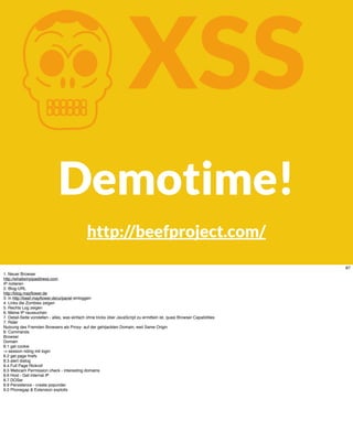 KXSS
Demotime!
http://beefproject.com/
87
1. Neuer Browser
http://whatismyipaddress.com
IP notieren
2. Blog-URL
http://blog.mayﬂower.de
3. in http://beef.mayﬂower.de/ui/panel einloggen
4. Links die Zombies zeigen
5. Rechts Log zeigen
6. Meine IP raussuchen
7. Detail-Seite vorstellen - alles, was einfach ohne tricks über JavaScript zu ermitteln ist, quasi Browser Capabilities
7. Rider
Nutzung des Fremden Browsers als Proxy- auf der gehijackten Domain, weil Same Origin
8. Commands
Browser
Domain
8.1 get cookie
-> session riding mit login
8.2 get page hrefs
8.3 alert dialog
8.4 Full Page Rickroll
8.5 Webcam Permission check - interesting domains
8.6 Host - Get internal IP
8.7 DOSer
8.9 Persistence - create popunder.
9.0 Phonegap & Extension exploits
 