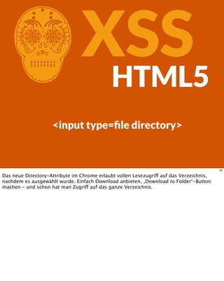 CXSSHTML5
<input type=ﬁle directory>
94
Das neue Directory-Attribute im Chrome erlaubt vollen Lesezugriff auf das Verzeichnis,
nachdem es ausgewählt wurde. Einfach Download anbieten, „Download to Folder“-Button
machen - und schon hat man Zugriff auf das ganze Verzeichnis.
 